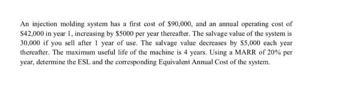 An injection molding system has a first cost of $90,000, and an annual operating cost of
$42,000 in year 1, increasing by $5000 per year thereafter. The salvage value of the system is
30,000 if you sell after 1 year of use. The salvage value decreases by $5,000 each year
thereafter. The maximum useful life of the machine is 4 years. Using a MARR of 20% per
year, determine the ESL and the corresponding Equivalent Annual Cost of the system.
