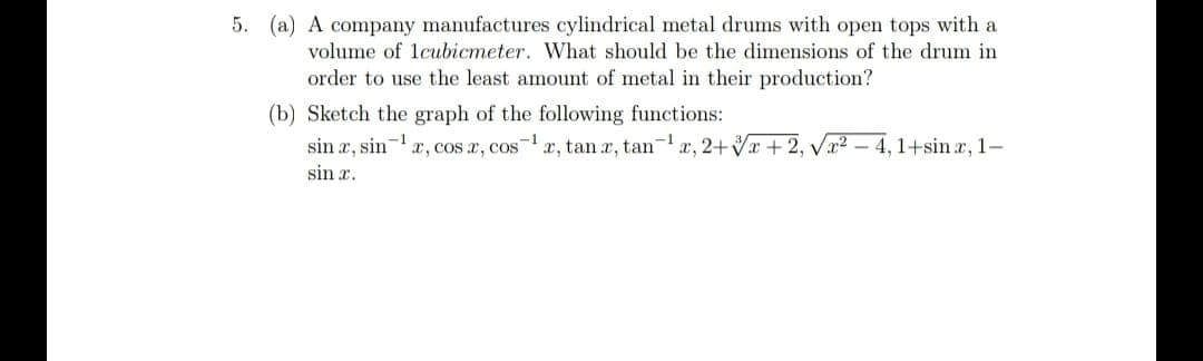 5. (a) A company manufactures cylindrical metal drums with open tops with a
volume of lcubicmeter. What should be the dimensions of the drum in
order to use the least amount of metal in their production?
(b) Sketch the graph of the following functions:
sin r, sin-x, cos a, cos-r, tan x, tan-r, 2+Vx + 2, Vx2 – 4,1+sin r, 1-
sin r.
