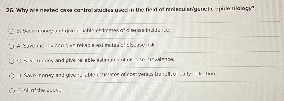 26. Why are nested case control studies used in the field of molecular/genetic epidemiology?
O B. Save money and give reliable estimates of disease incidence.
O A. Save money and give reliable estimates of disease risk.
C. Save money and give reliable estimates of disease prevalence.
O D. Save money and give reliable estimates of cost versus benefit of early detection.
O E. All of the above.
