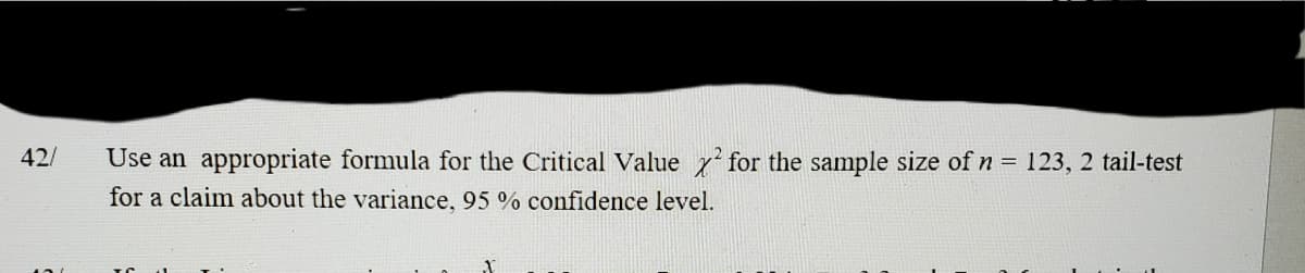 42/
Use an appropriate formula for the Critical Value 7' for the sample size of n = 123, 2 tail-test
for a claim about the variance, 95 % confidence level.
