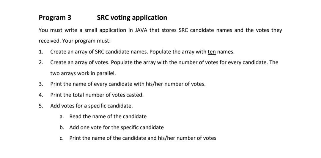 Program 3
SRC voting application
You must write a small application in JAVA that stores SRC candidate names and the votes they
received. Your program must:
1.
Create an array of SRC candidate names. Populate the array with ten names.
2.
Create an array of votes. Populate the array with the number of votes for every candidate. The
two arrays work in parallel.
3.
Print the name of every candidate with his/her number of votes.
4.
Print the total number of votes casted.
5.
Add votes for a specific candidate.
a. Read the name of the candidate
b. Add one vote for the specific candidate
C.
Print the name of the candidate and his/her number of votes
