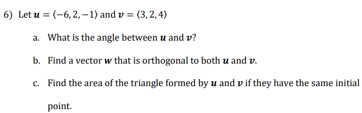 6) Let u = (-6,2,–1) and v = (3, 2,4)
%3D
a. What is the angle between u and v?
b. Find a vector w that is orthogonal to both u and v.
c. Find the area of the triangle formed by u and v if they have the same initial
point.
