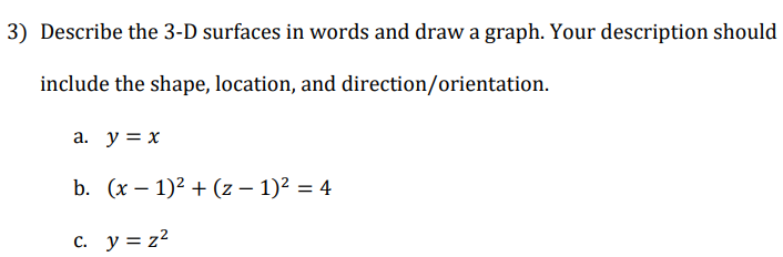 3) Describe the 3-D surfaces in words and draw a graph. Your description should
include the shape, location, and direction/orientation.
a. y = x
b. (x – 1)2 + (z – 1)? = 4
%3D
c. y = z2
