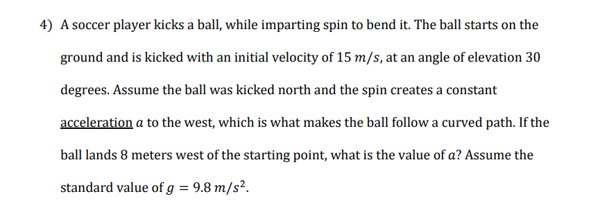 4) A soccer player kicks a ball, while imparting spin to bend it. The ball starts on the
ground and is kicked with an initial velocity of 15 m/s, at an angle of elevation 30
degrees. Assume the ball was kicked north and the spin creates a constant
acceleration a to the west, which is what makes the ball follow a curved path. If the
ball lands 8 meters west of the starting point, what is the value of a? Assume the
standard value of g = 9.8 m/s².
