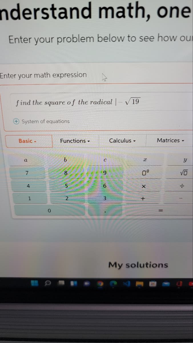 nderstand math, one
Enter your problem below to see how our
Enter
your
math expression
f ind the square of the radical -V19
System of equations
Basic -
Functions -
Calculus -
Matrices -
a
b.
7
9.
0°
9.
1
31
My solutions
