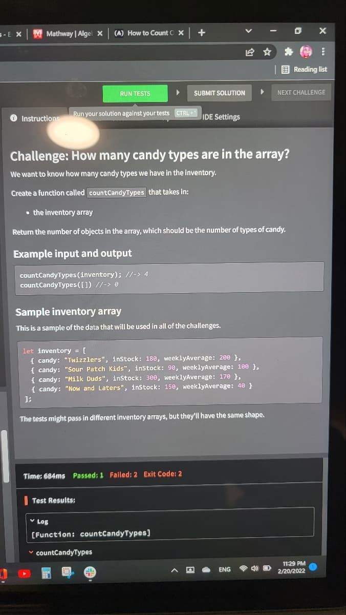 5-E X
X Mathway | Algel x
(A) How to Count C X
| E Reading list
RUN TESTS
SUBMIT SOLUTION
NEXT CHALLENGE
O Instructions
Run your solution against your tests CTRL +
IDE Settings
Challenge: How many candy types are in the array?
We want to know how many candy types we have in the inventory.
Create a function called countCandyTypes that takes in:
• the inventory array
Return the number of objects in the array, which should be the number of types of candy.
Example input and output
countCandy Types (inventory); //-> 4
countCandyTypes([]) //-> 0
Sample inventory array
This is a sample of the data that will be used in all of the challenges.
let inventory [
{ candy: "Twizzlers", inStock: 180, weeklyAverage: 200 },
{ candy: "Sour Patch Kids", instock: 90, weeklyAverage: 100 },
{ candy: "Milk Duds", inStock: 300, weeklyAverage: 170 },
{ candy: "Now and Laters", inStock: 150, weeklyAverage: 40 }
The tests might pass in different inventory arrays, but they'll have the same shape.
Time: 684ms Passed: 1 Failed: 2 Exit Code: 2
Test Results:
v Log
(Function: countCandyTypes)
v countCandyTypes
11:29 PM
ENG
2/20/2022
