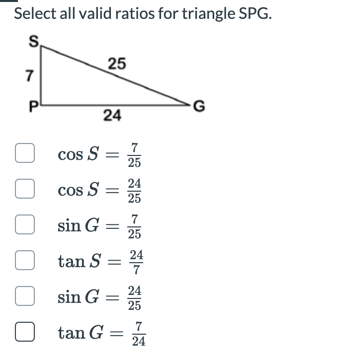 Select all valid ratios for triangle SPG.
S,
25
7
24
7
cos S =
25
24
cos S =
25
7
sin G =
25
24
tan S =
sin G = 24
25
7
U tan G =
24
P.
