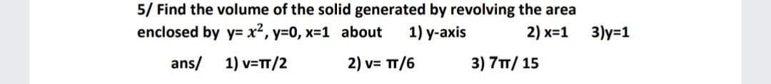 5/ Find the volume of the solid generated by revolving the area
enclosed by y= x2, y=0, x-1 about
1) у-аxis
2) x=1
3)y=1
ans/
1) v=T/2
2) v= TT/6
3) 7T/ 15
