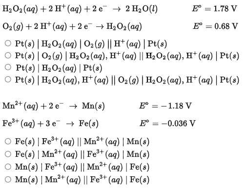 На О2 (ад) + 2 Н* (ад) + 2 е — 2 HаО(1)
Е — 1.78 V
02(9) + 2 H* (аg) + 2 е Н,О2(ag)
Е — 0.68 V
O Pt(s) | H2O2 (aq) | O2 (9) || H† (ag) |Pt(s)
O Pt(s) | O2(9) | H2O2(aq), H† (aq) || H2O2 (aq), H† (a) | Pt(s)
O Pt(s) | H2O2(aq) | Pt(s)
O Pt(s) | H2O2 (ag), H† (ag) || O2 (g) | H2O2 (ag), H† (ag) | Pt(s)
Mn2+ (ag) + 2 e → Mn(s)
Е — 1.18 V
Fe3+ (ag) + 3 е Fe(s)
E° = -0.036 V
O Fe(s) | Fe³+ (aq) || Mn²+ (aq) | Mn(s)
O Fe(s) | Mn²+ (ag) || Fe³+ (aq) | Mn(s)
O Mn(s) | Fe³+ (aq) || Mn²+ (aq) | Fe(s)
O Mn(s) | Mn²+ (ag) || Fe³* (aq) | Fe(s)
