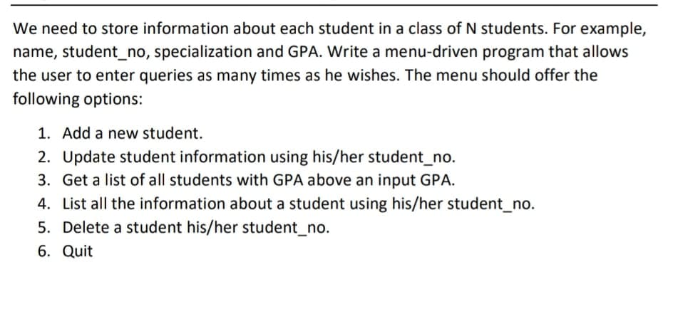 We need to store information about each student in a class of N students. For example,
name, student_no, specialization and GPA. Write a menu-driven program that allows
the user to enter queries as many times as he wishes. The menu should offer the
following options:
1. Add a new student.
2. Update student information using his/her student_no.
3. Get a list of all students with GPA above an input GPA.
4. List all the information about a student using his/her student_no.
5. Delete a student his/her student_no.
6. Quit
