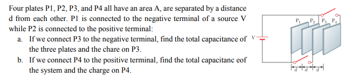 Four plates P1, P2, P3, and P4 all have an area A, are separated by a distance
d from each other. P1 is connected to the negative terminal of a source V
while P2 is connected to the positive terminal:
a. If we connect P3 to the negative terminal, find the total capacitance of
the three plates and the chare on P3.
b. If we connect P4 to the positive terminal, find the total capacitanc eof
the system and the charge on P4.
P P
