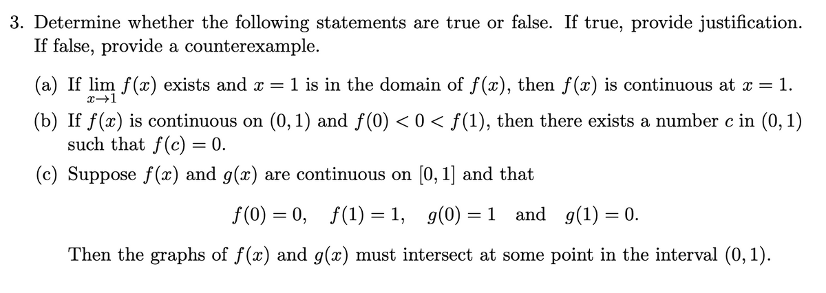 3. Determine whether the following statements are true or false. If true, provide justification.
If false, provide a counterexample.
(a) If lim f(x) exists and x =
1 is in the domain of f(x), then f(x) is continuous at
1.
x→1
(b) If f(x) is continuous on (0, 1) and f(0) < 0 < f(1), then there exists a number c in (0, 1)
such that f(c) = 0.
(c) Suppose f(x) and g(x) are continuous on [0, 1] and that
f (0) = 0, f(1) = 1,
g(0) = 1
and g(1) = 0.
%3D
Then the graphs of f(x) and g(x) must intersect at some point in the interval (0, 1).
