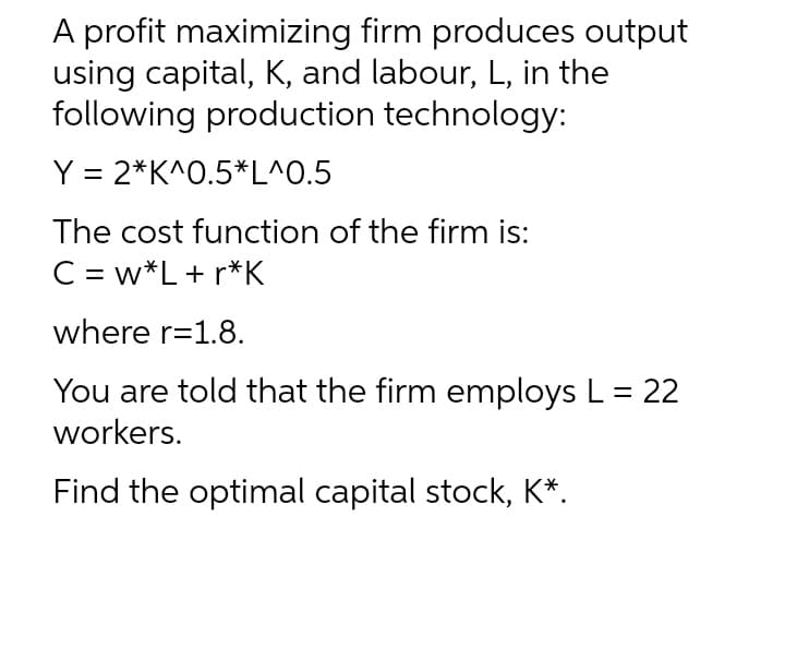 A profit maximizing firm produces output
using capital, K, and labour, L, in the
following production technology:
Y = 2*K^0.5*L^0.5
The cost function of the firm is:
C = w*L+ r*K
where r=1.8.
You are told that the firm employs L = 22
workers.
Find the optimal capital stock, K*.
