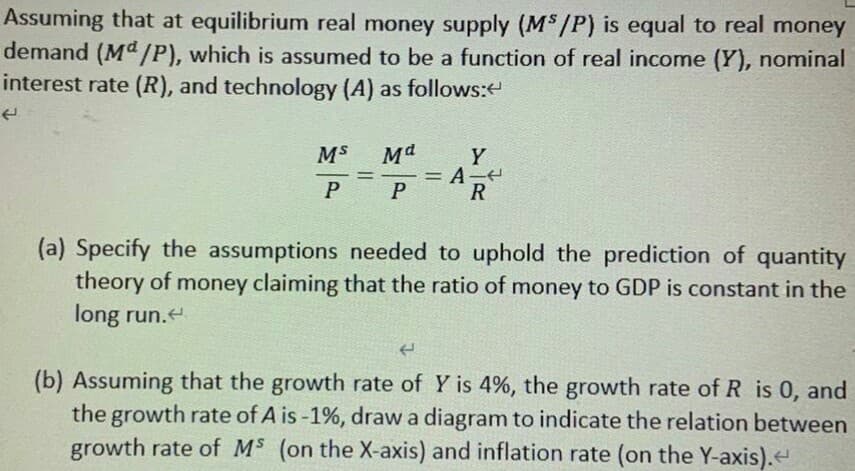 Assuming that at equilibrium real money supply (M$/P) is equal to real money
demand (Md /P), which is assumed to be a function of real income (Y), nominal
interest rate (R), and technology (A) as follows:
MS
Y
=A-
R
P
(a) Specify the assumptions needed to uphold the prediction of quantity
theory of money claiming that the ratio of money to GDP is constant in the
long run.e
(b) Assuming that the growth rate of Y is 4%, the growth rate of R is 0, and
the growth rate of A is -1%, draw a diagram to indicate the relation between
growth rate of MS (on the X-axis) and inflation rate (on the Y-axis).
