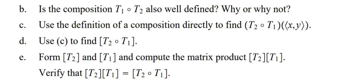 b.
Is the composition T1 o T2 also well defined? Why or why not?
Use the definition of a composition directly to find (T2 • T1)((x,y)).
с.
d.
Use (c) to find [T2 • T1].
Form [T2] and [T1] and compute the matrix product [T2][Ti].
е.
Verify that [T2][T1] = [T2 • T1].
