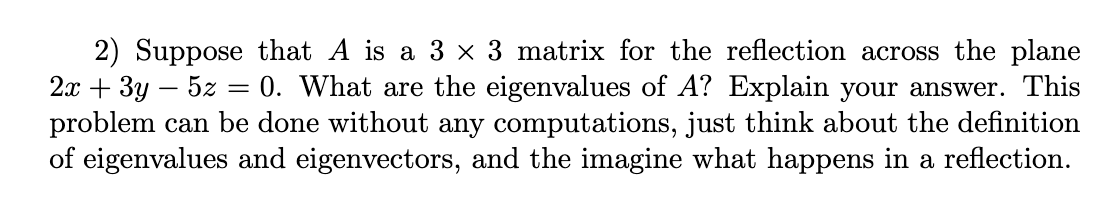 2) Suppose that A is a 3 × 3 matrix for the reflection across the plane
2.x + 3y – 5z = 0. What are the eigenvalues of A? Explain your answer. This
problem can be done without any computations, just think about the definition
of eigenvalues and eigenvectors, and the imagine what happens in a reflection.
