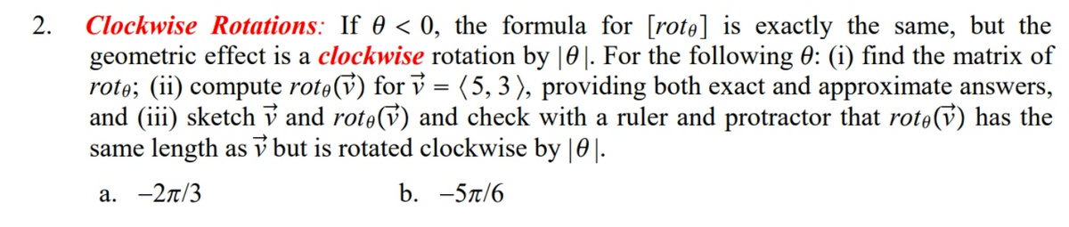 Clockwise Rotations: If 0 < 0, the formula for [rote] is exactly the same, but the
geometric effect is a clockwise rotation by |0|. For the following 0: (i) find the matrix of
rote; (ii) compute rote(v) for v = (5, 3), providing both exact and approximate answers,
and (iii) sketch v and rote(v) and check with a ruler and protractor that rotev) has the
same length as v but is rotated clockwise by |0|.
2.
а. —2л/3
b. -5л/6
