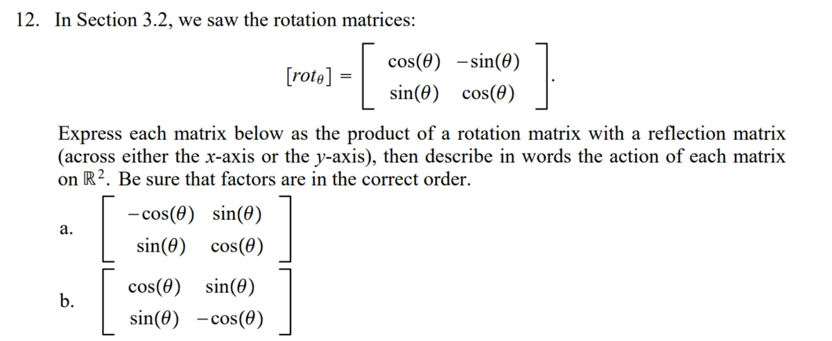 12. In Section 3.2, we saw the rotation matrices:
cos(0) –sin(0)
[rote] =
sin(0) cos(0)
Express each matrix below as the product of a rotation matrix with a reflection matrix
(across either the x-axis or the y-axis), then describe in words the action of each matrix
R2. Be sure that factors are in the correct order.
on
- cos(0) sin(8)
а.
sin(0) cos(0)
cos(0) sin(0)
sin(0) -cos(0)
b.
