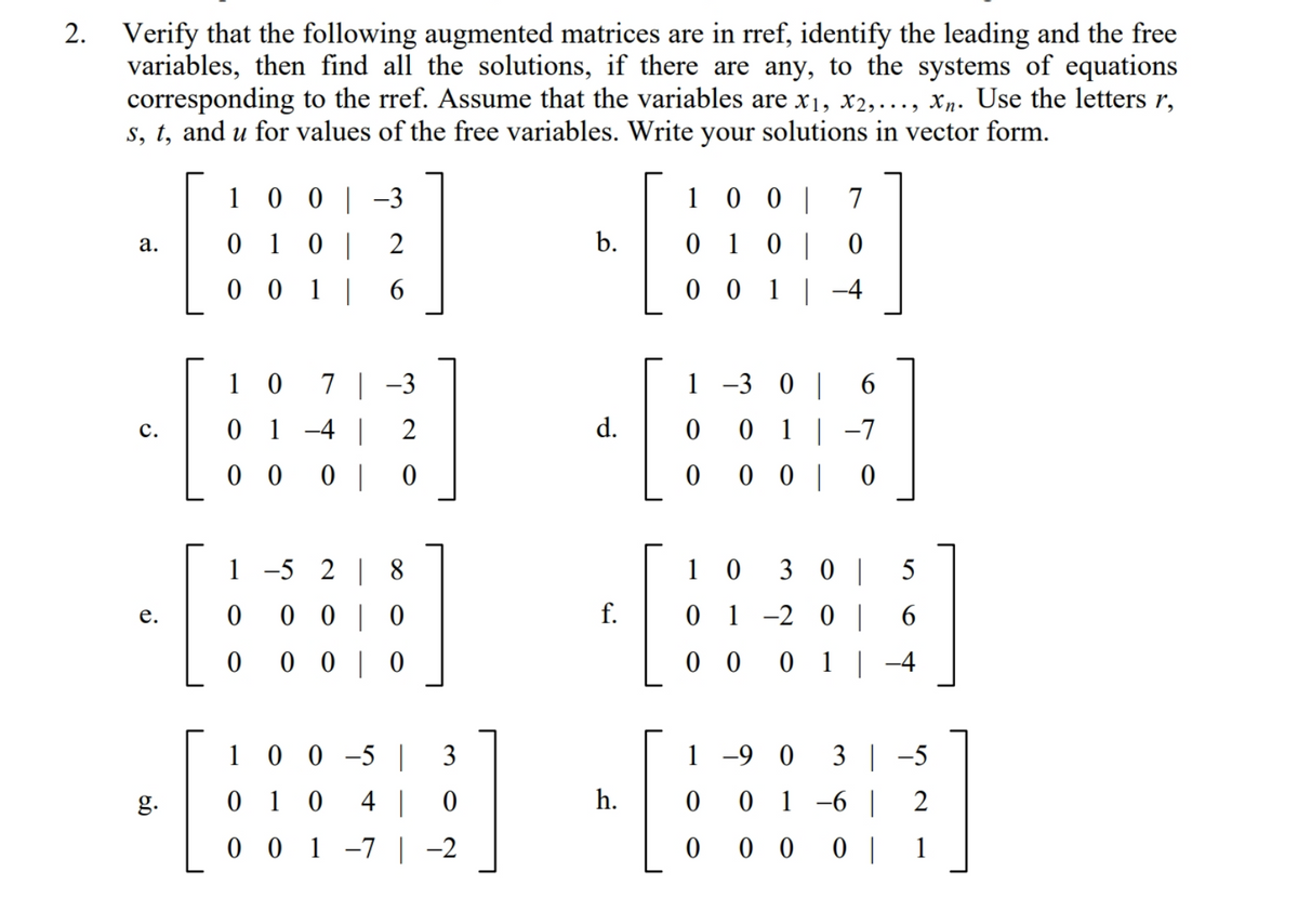 Verify that the following augmented matrices are in rref, identify the leading and the free
variables, then find all the solutions, if there are any, to the systems of equations
corresponding to the rref. Assume that the variables are x1, x2,..., Xn. Use the letters r,
s, t, and u for values of the free variables. Write your solutions in vector form.
2.
1
0 0 | -3
1 0 0 |
7
0 10 | 2
b.
0 1 0 |
а.
0 0 1 | 6
0 0 1 |-4
1 -3 0 |
7 | -3
0 1 -4 |
1 0
2
d.
0 1 | -7
с.
0 0
|
0 0 | 0
1 -5 2 | 8
1 0
3 |
0 0 | 0
f.
1 -2 0||
6.
е.
0 0 | 0
0 0
0 1 | -4
1 0 0 -5 | 3
1 -9 0
3 | -5
g.
0 1
4 | 0
h.
0 1 -6 | 2
0 0 1 -7 | -2
0 0 0 |
1
