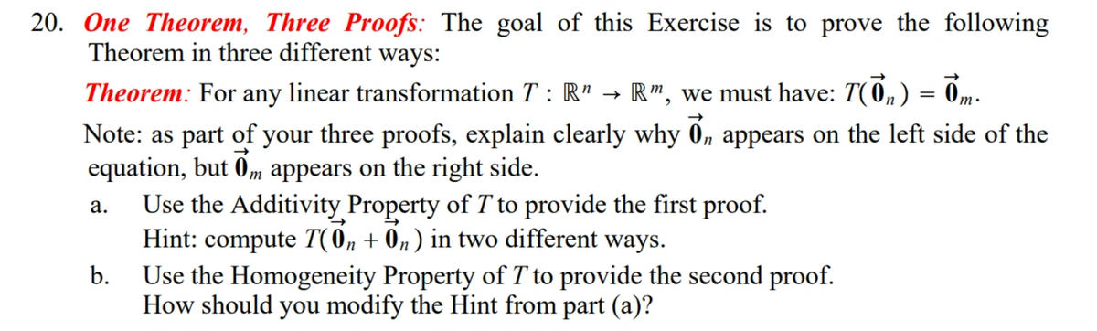 20. One Theorem, Three Proofs: The goal of this Exercise is to prove the following
Theorem in three different ways:
Theorem: For any linear transformation T : R" → R", we must have: T(0, ) = 0m-
Note: as part of your three proofs, explain clearly why 0, appears on the left side of the
equation, but 0m appears on the right side.
Use the Additivity Property of T to provide the first proof.
Hint: compute T(0, + 0n) in two different ways.
Use the Homogeneity Property of T to provide the second proof.
How should you modify the Hint from part (a)?
а.
b.
