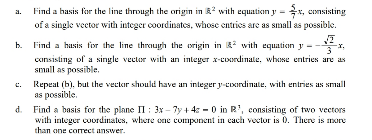 Find a basis for the line through the origin in R² with equation y =
x, consisting
а.
of a single vector with integer coordinates, whose entries are as small as possible.
b.
Find a basis for the line through the origin in R² with equation y
3
consisting of a single vector with an integer x-coordinate, whose entries are as
small as possible.
Repeat (b), but the vector should have an integer y-coordinate, with entries as small
as possible.
с.
Find a basis for the plane II : 3x – 7y + 4z = 0 in R³, consisting of two vectors
with integer coordinates, where one component in each vector is 0. There is more
than one correct answer.
d.
-
