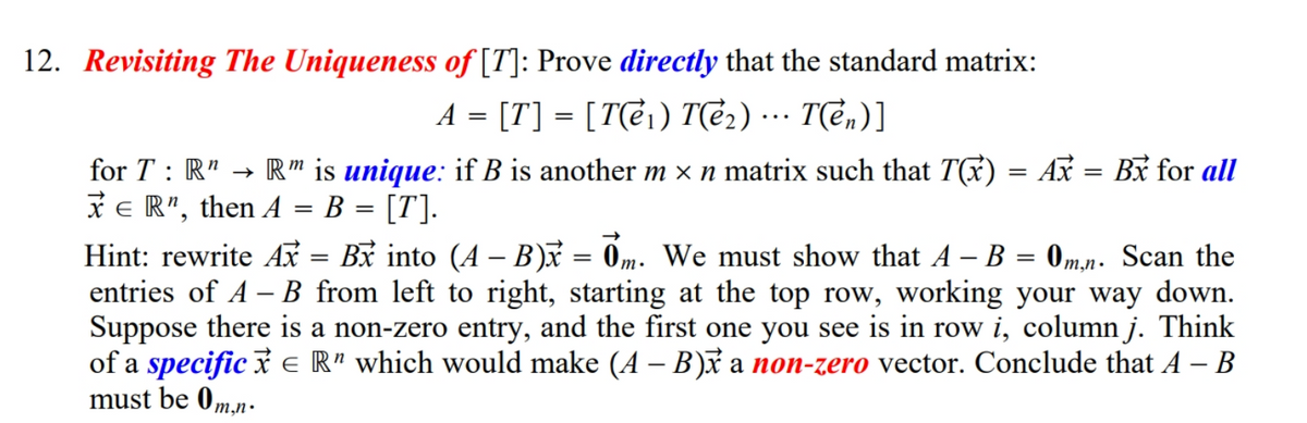 12. Revisiting The Uniqueness of [T]: Prove directly that the standard matrix:
A = [T] = [T(ei) T(e2)
…… T(ên)]
...
for T : R" → R " is unique: if B is another m × n matrix such that T) = Ax = Bx for all
* e R", then A = B = [T].
%3D
Hint: rewrite Ax = Bx into (A – B) = 0m. We must show that A – B = 0,mn. Scan the
entries of A – B from left to right, starting at the top row, working your way down.
Suppose there is a non-zero entry, and the first one you see is in row i, column j. Think
of a specific i e R" which would make (A – B)x a non-zero vector. Conclude that A – B
must be 0 m,n•
