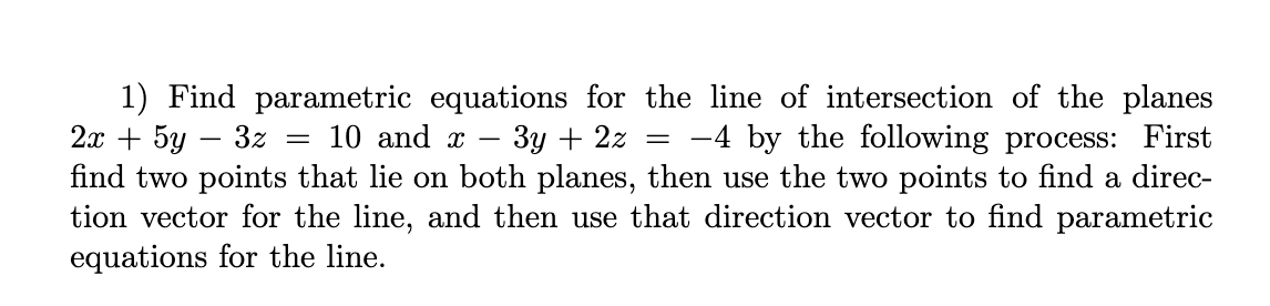 1) Find parametric equations for the line of intersection of the planes
2х + 5у — 3z — 10 and х
find two points that lie on both planes, then use the two points to find a direc-
tion vector for the line, and then use that direction vector to find parametric
equations for the line.
Зу + 22
-4 by the following process: First
