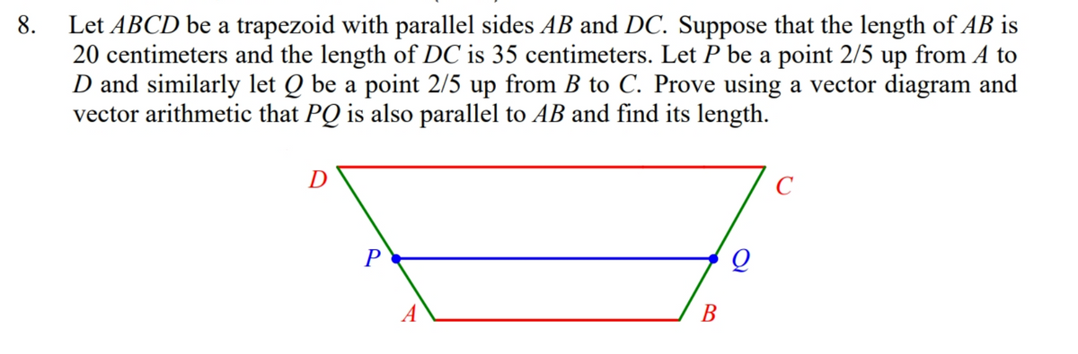Let ABCD be a trapezoid with parallel sides AB and DC. Suppose that the length of AB is
20 centimeters and the length of DC is 35 centimeters. Let P be a point 2/5 up from A to
D and similarly let Q be a point 2/5 up from B to C. Prove using a vector diagram and
vector arithmetic that PQ is also parallel to AB and find its length.
8.
D
C
P
В

