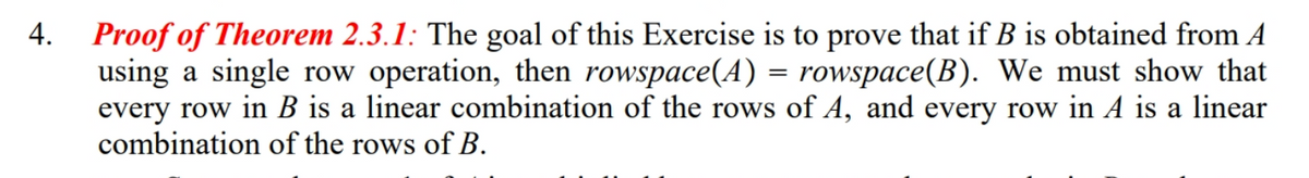 Proof of Theorem 2.3.1: The goal of this Exercise is to prove that if B is obtained from A
using a single row operation, then rowspace(A) = rowspace(B). We must show that
every row in B is a linear combination of the rows of A, and every row in A is a linear
combination of the rows of B.
4.
