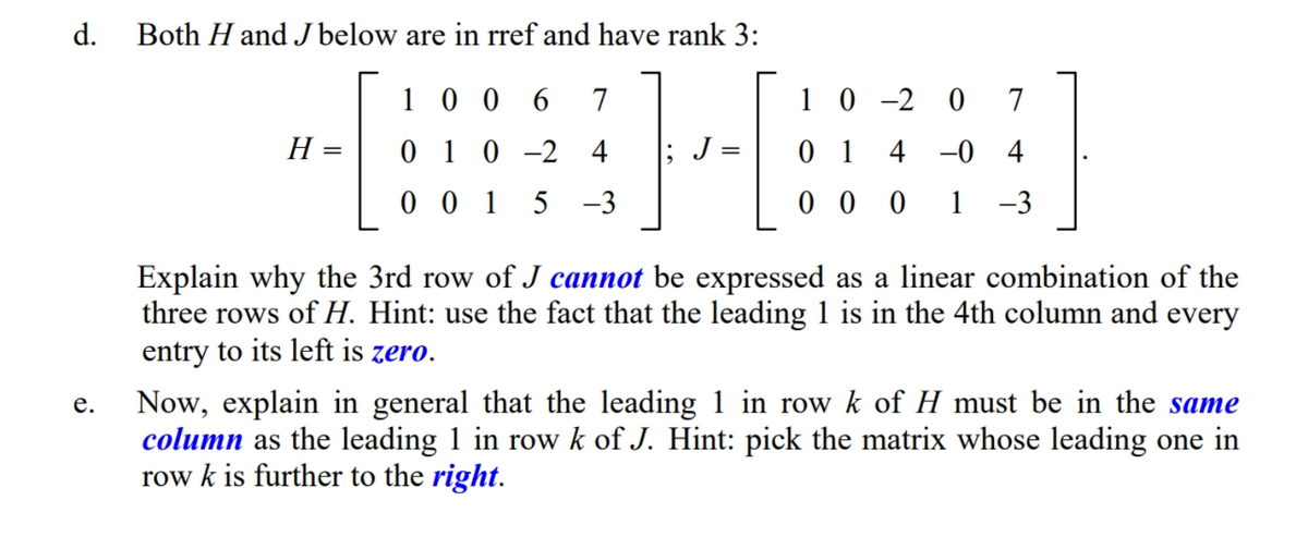 d.
Both H and J below are in rref and have rank 3:
1 0 0
6.
7
1 0 -2 0 7
H =
0 1 0 -2 4
J =
0 1
4 -0 4
0 0 1 5 -3
0 0 0
1
-3
Explain why the 3rd row of J cannot be expressed as a linear combination of the
three rows of H. Hint: use the fact that the leading 1 is in the 4th column and every
entry to its left is zero.
Now, explain in general that the leading 1 in row k of H must be in the same
column as the leading 1 in row k of J. Hint: pick the matrix whose leading one in
row k is further to the right.
е.
