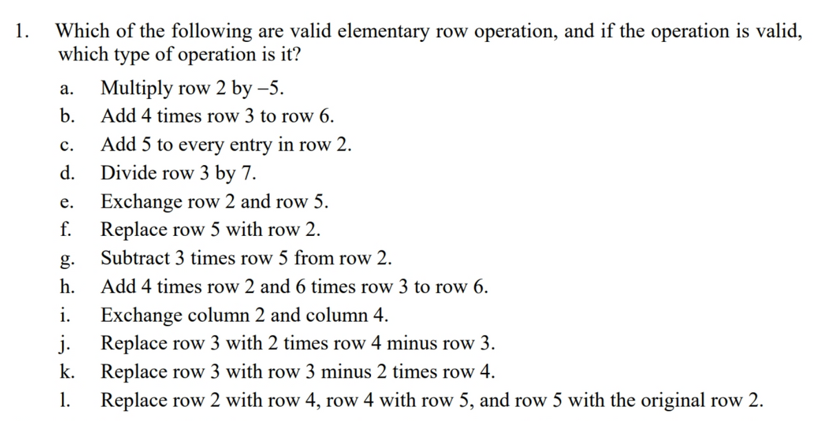 Which of the following are valid elementary row operation, and if the operation is valid,
which type of operation is it?
1.
Multiply row 2 by –5.
а.
b.
Add 4 times row 3 to row 6.
с.
Add 5 to every entry in row 2.
d.
Divide row 3 by 7.
е.
Exchange row 2 and row 5.
f.
Replace row 5 with row 2.
g.
Subtract 3 times row 5 from row 2.
h.
Add 4 times row 2 and 6 times row 3 to row 6.
i.
Exchange column 2 and column 4.
j.
Replace row 3 with 2 times row 4 minus row 3.
Replace row 3 with row 3 minus 2 times row 4.
Replace row 2 with row 4, row 4 with row 5, and row 5 with the original row 2.
k.
1.
