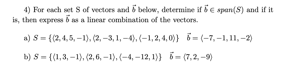 4) For each set S of vectors and b below, determine if b E span(S) and if it
is, then
express
as a linear combination of the vectors.
a) S = {(2,4, 5, -1), (2, –3, 1, –4), (-1,2, 4, 0)} 6 = (-7, –1, 11, –2)
b) S = {{1,3, –1), (2, 6, – 1), (–4, –12, 1)} 6= (7,2, –9)
