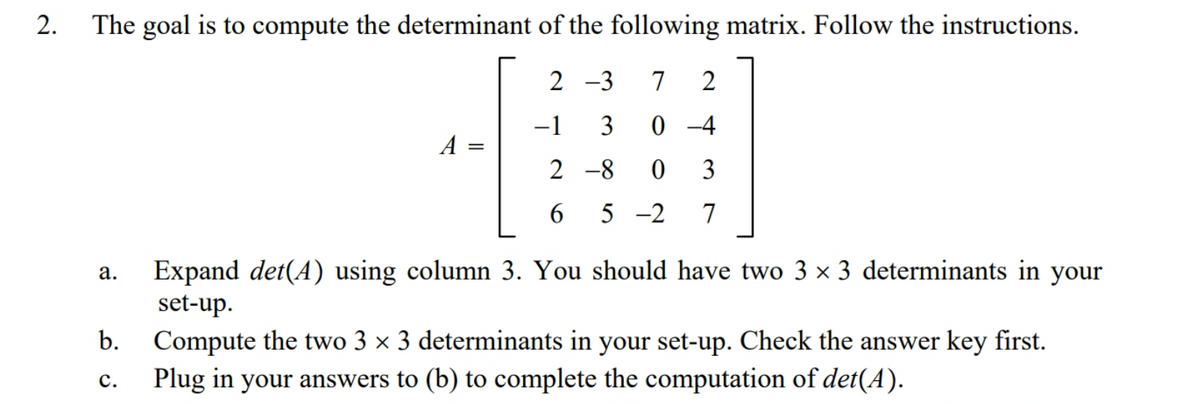The goal is to compute the determinant of the following matrix. Follow the instructions.
2 -3
7
-1
3
0 -4
A =
2 -8
3
6.
5 -2
7
Expand det(A) using column 3. You should have two 3 × 3 determinants in your
set-up.
а.
b.
Compute the two 3 × 3 determinants in your set-up. Check the answer key first.
Plug in your answers to (b) to complete the computation of det(A).
с.
2.
