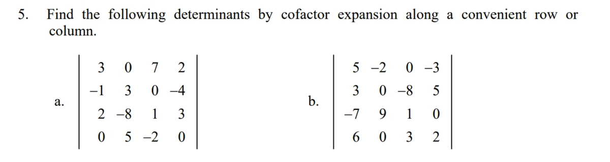 Find the following determinants by cofactor expansion along a convenient row or
column.
5.
3
7
2
5 -2
0 -3
-1
3
0 -4
0 -8
5
а.
b.
2 -8
1
3
-7
9.
1
5 -2
6 0 3
2
3.
