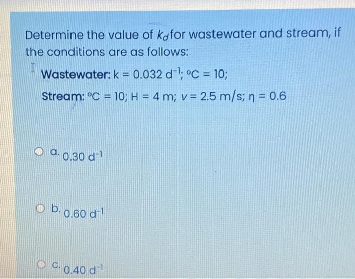 Determine the value of kafor wastewater and stream, if
the conditions are as follows:
Wastewater: k = 0.032 d; °C = 10;
%3D
Stream: °C = 10; H = 4 m; v = 2.5 m/s; n = 0.6
%3D
O a. 0,30 d
o b.0.60 d
O 0.40 d
