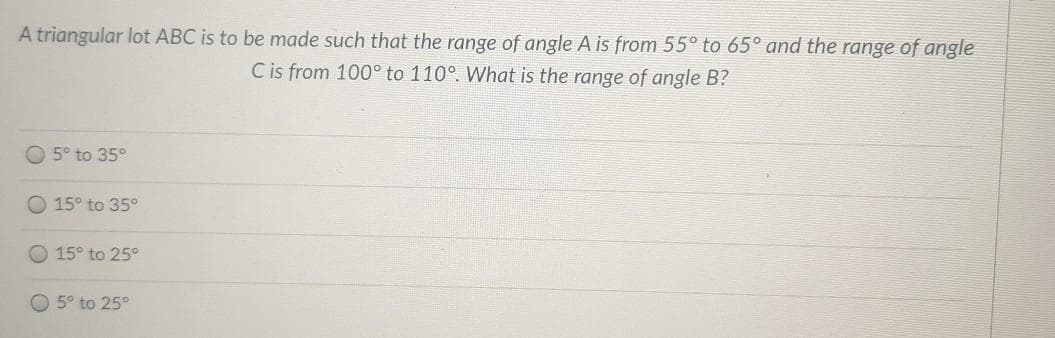 A triangular lot ABC is to be made such that the range of angle A is from 55° to 65° and the range of angle
C is from 100° to 110°. What is the range of angle B?
O 5° to 35°
O 15° to 35°
O 15° to 25°
O 5° to 25°
