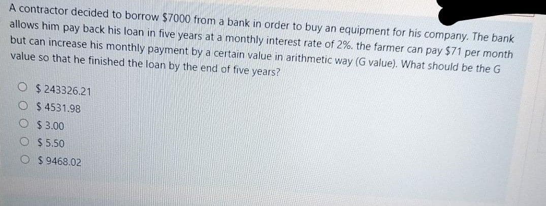 A contractor decided to borrow $7000 from a bank in order to buy an equipment for his company. The bank
allows him pay back his loan in five years at a monthly interest rate of 2%. the farmer can pay $71 per month
but can increase his monthly payment by a certain value in arithmetic way (G value). What should be the G
value so that he finished the loan by the end of five years?
O $ 243326.21
O $ 4531.98
O $ 3.00
O $ 5.50
O $ 9468.02
