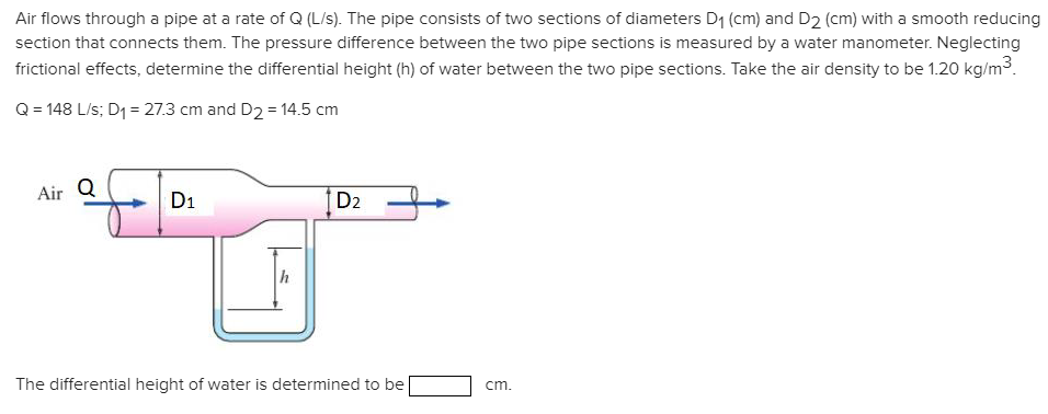 Air flows through a pipe at a rate of Q (L/s). The pipe consists of two sections of diameters D1 (cm) and D2 (cm) with a smooth reducing
section that connects them. The pressure difference between the two pipe sections is measured by a water manometer. Neglecting
frictional effects, determine the differential height (h) of water between the two pipe sections. Take the air density to be 1.20 kg/m³.
Q = 148 L/s; D1 = 27.3 cm and D2 = 14.5 cm
Air Q
D1
D2
The differential height of water is determined to be
cm.
