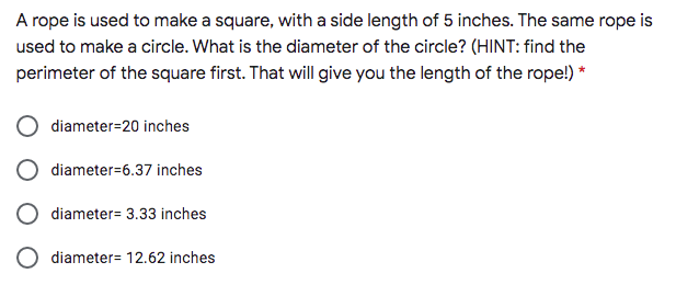 A rope is used to make a square, with a side length of 5 inches. The same rope is
used to make a circle. What is the diameter of the circle? (HINT: find the
perimeter of the square first. That will give you the length of the rope!) *
diameter=20 inches
diameter=6.37 inches
diameter= 3.33 inches
diameter= 12.62 inches
