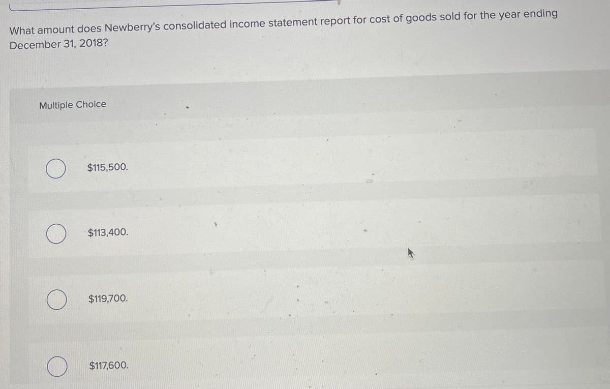 What amount does Newberry's consolidated income statement report for cost of goods sold for the year ending
December 31, 2018?
Multiple Choice
$115,500.
$113,400.
$119,700.
$117,600.
