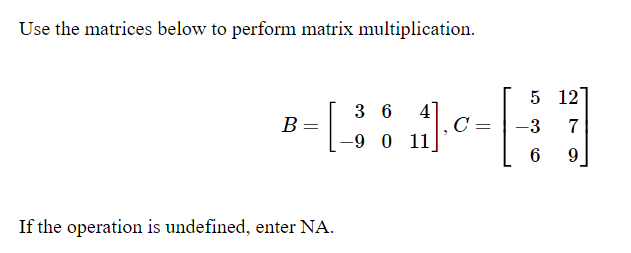 Use the matrices below to perform matrix multiplication.
5 12
3 6
41
B =
-3
-9 0 11
6
9.
If the operation is undefined, enter NA.
