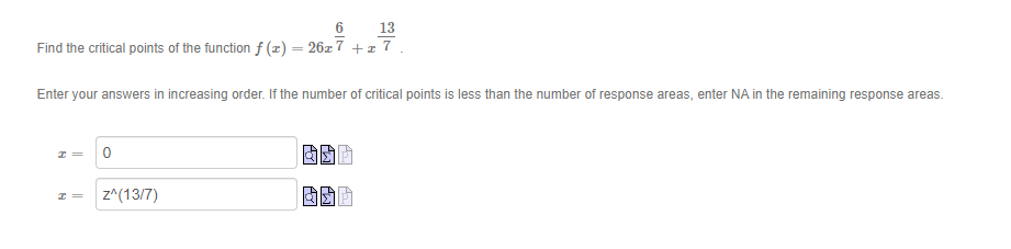 13
Find the critical points of the function f (z) = 26x 7 +x 7.
Enter your answers in increasing order. If the number of critical points is less than the number of response areas, enter NA in the remaining response areas.
z^(13/7)
