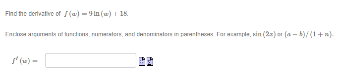 Find the derivative of f (w) = 9 In (w) +18.
Enclose arguments of functions, numerators, and denominators in parentheses. For example, sin (2z) or (a – b)/ (1+n).
f' (w) =
