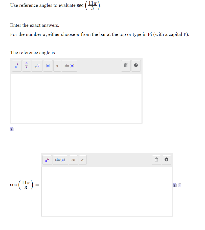 11T
Use reference angles to evaluate sec (T
3
Enter the exact answers.
For the number 7, either choose 7 from the bar at the top or type in Pi (with a capital P).
The reference angle is
a
ab va la|
sin (a)
ab sin (a)
sec ()
117
3
