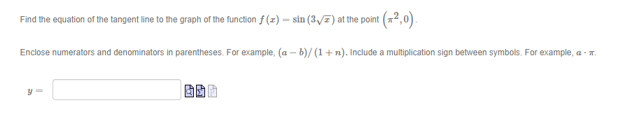 Find the equation of the tangent line to the graph of the function f (x) = sin (3 I) at the point (72,0).
Enclose numerators and denominators in parentheses. For example, (a – b)/ (1+n). Include a multiplication sign between symbols. For example, a - 7.
y =
