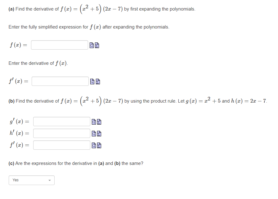 (a) Find the derivative of f (x) =
(z² +
+ 5) (2x – 7) by first expanding the polynomials.
Enter the fully simplified expression for f (x) after expanding the polynomials.
f (x) =
Enter the derivative of f (x).
f' (2) =
(b) Find the derivative of f (x) = (a² + 5) (2æ – 7) by using the product rule. Let g (æ) = x² + 5 and h (x) = 2x – 7.
= (x) ,6
h' (x) =
f' (x) =
(c) Are the expressions for the derivative in (a) and (b) the same?
Yes
