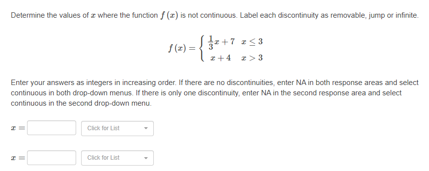 Determine the values of æ where the function f (x) is not continuous. Label each discontinuity as removable, jump or infinite.
*+7 z< 3
f (x) =
a + 4 x > 3
Enter your answers as integers in increasing order. If there are no discontinuities, enter NA in both response areas and select
continuous in both drop-down menus. If there is only one discontinuity, enter NA in the second response area and select
continuous in the second drop-down menu.
Click for List
Click for List
