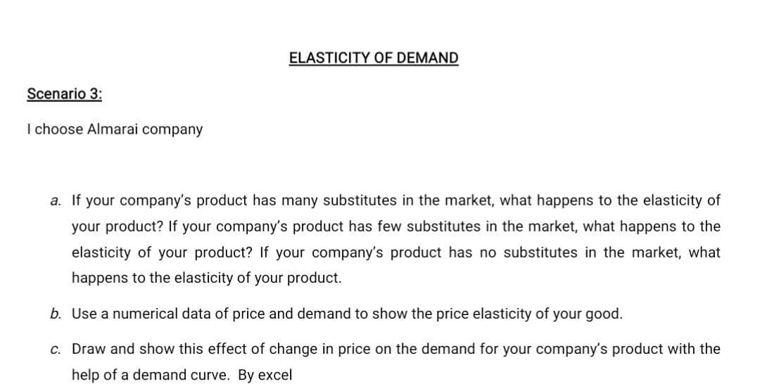 ELASTICITY OF DEMAND
Scenario 3:
I choose Almarai company
a. If your company's product has many substitutes in the market, what happens to the elasticity of
your product? If your company's product has few substitutes in the market, what happens to the
elasticity of your product? If your company's product has no substitutes in the market, what
happens to the elasticity of your product.
b. Use a numerical data of price and demand to show the price elasticity of your good.
c. Draw and show this effect of change in price on the demand for your company's product with the
help of a demand curve. By excel
