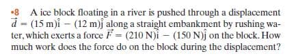 •8 A ice block floating in a river is pushed through a displacement
d = (15 m)i – (12 m)j along a straight embankment by rushing wa-
ter, which exerts a force F = (210 N)i – (150 N)j on the block. How
much work does the force do on the block during the displacement?
