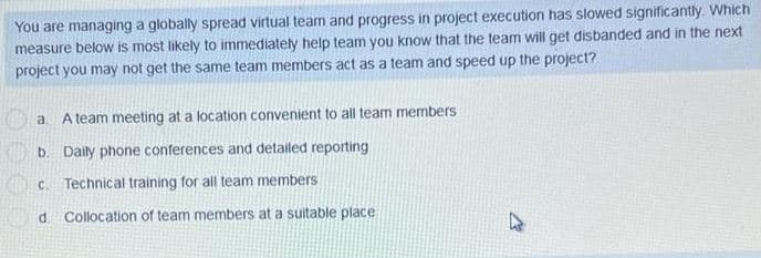 You are managing a globally spread virtual team and progress in project execution has slowed significantly. Which
measure below is most likely to immediately help team you know that the team will get disbanded and in the next
project you may not get the same team members act as a team and speed up the project?
a.
A team meeting at a location convenient to all team members
b. Daily phone conferences and detailed reporting
C. Technical training for all team members
d Collocation of team members at a suitable place
